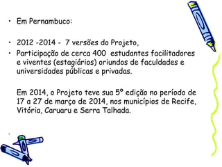 • Em Pernambuco:
• 2012 -2014 - 7 versões do Projeto,
• Participação de cerca 400 estudantes facilitadores
e viventes (estagiários) oriundos de faculdades e
universidades públicas e privadas.
Em 2014, o Projeto teve sua 5º edição no período de
17 a 27 de março de 2014, nos municípios de Recife,
Vitória, Caruaru e Serra Talhada.
.
 