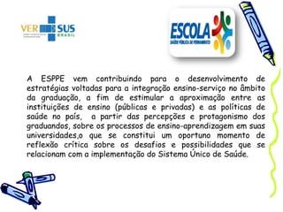A ESPPE vem contribuindo para o desenvolvimento de
estratégias voltadas para a integração ensino-serviço no âmbito
da graduação, a fim de estimular a aproximação entre as
instituições de ensino (públicas e privadas) e as políticas de
saúde no país, a partir das percepções e protagonismo dos
graduandos, sobre os processos de ensino-aprendizagem em suas
universidades,o que se constitui um oportuno momento de
reflexão crítica sobre os desafios e possibilidades que se
relacionam com a implementação do Sistema Único de Saúde.
 