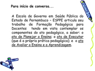 Para início de conversa...
A Escola de Governo em Saúde Pública do
Estado de Pernambuco – ESPPE articula seu
trabalho de Formação Pedagógica para
Docentes tendo em vista contemplar os
componentes do ato pedagógico, a saber: o
ato de Planejar o Ensino; o ato de Executar
(que é a própria prática pedagógica); e o ato
de Avaliar o Ensino e a Aprendizagem.
 