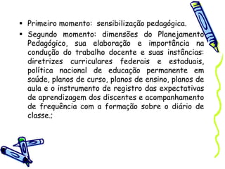  Primeiro momento: sensibilização pedagógica.
 Segundo momento: dimensões do Planejamento
Pedagógico, sua elaboração e importância na
condução do trabalho docente e suas instâncias:
diretrizes curriculares federais e estaduais,
política nacional de educação permanente em
saúde, planos de curso, planos de ensino, planos de
aula e o instrumento de registro das expectativas
de aprendizagem dos discentes e acompanhamento
de frequência com a formação sobre o diário de
classe.;
 