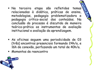  Na terceira etapa são refletidos temas
relacionados à didática, práticas de ensino,
metodologias, pedagogia problematizadora e
pedagogia crítico-social dos conteúdos. Na
conclusão do processo é discutida de maneira
teórico-prática os instrumentos de avaliação
institucional e avaliação da aprendizagem.
 As oficinas seguem uma periodicidade de 03
(três) encontros presenciais formando 24h/a, e
16h de conexão, perfazendo um total de 40h/a.
 Momentos de reencontro
 