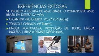 EXPERIÊNCIAS EXITOSAS
14. PROJETO A ESCRITA DE ASSIS BRASIL: O ROMANCISTA. ASSIS
BRASIL EM DEFESA DA VIDA.
 O CANTOR PRISIONEIRO. (1ª, 2ª e 3ª Etapas)
 TONICO E CARNIÇA. (4º Etapas).
 LÍNGUA PORTUGUESA, PRODUÇÃO DE TEXTO, LÍNGUA
INGLESA, LIBRAS e DEMAIS DISCIPLINAS.
 