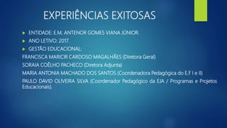 EXPERIÊNCIAS EXITOSAS
 ENTIDADE: E.M. ANTENOR GOMES VIANA JÚNIOR.
 ANO LETIVO: 2017.
 GESTÃO EDUCACIONAL:
FRANCISCA MARICIR CARDOSO MAGALHÃES (Diretora Geral)
SORAIA COÊLHO PACHECO (Diretora Adjunta)
MARIA ANTONIA MACHADO DOS SANTOS (Coordenadora Pedagógica do E.F I e II)
PAULO DAVID OLIVEIRA SILVA (Coordenador Pedagógico da EJA / Programas e Projetos
Educacionais).
 