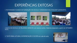 EXPERIÊNCIAS EXITOSAS
1. FESTIVIDADES 10 ANOS DE FUNDAÇÃO DA ESCOLA. FUNDADADA EM 27/03/2007 (20/04/2017);
2. BLOG DA ESCOLA. AS PALAVRAS MÁGICAS com alunos surdos. Material preparado a partir do SETEMBRO
AZUL;
3. TEXTO PARA LEITURAS, INTERPRETAÇÃO E ESCRITA em sala de aula;
 