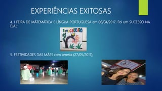 EXPERIÊNCIAS EXITOSAS
4. I FEIRA DE MÁTEMÁTICA E LÍNGUA PORTUGUESA em 06/04/2017. Foi um SUCESSO NA
EJA!;
5. FESTIVIDADES DAS MÃES com seresta (27/05/2017);
 