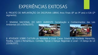 EXPERIÊNCIAS EXITOSAS
6. PROJETO DE IMPLANTAÇÃO DA DISCIPLINA LIBRAS Anos Finais (6º ao 9º ano) e EJA (2º
segmento);
7. SEMANA NACIONAL DO MEIO AMBIENTE. Socialização e Conhecimentos das Leis
Ambientais (05 a 09/06/2017);
8. ATIVIDADE SOBRE CULTURA do Nordeste e Local. Caxias. Estados do Nordeste: Maranhão,
Paraíba, Ceará e Pernambuco. Comidas Típicas e Danças Regionais e Local – A Dança do Lili
(23/06/2017);
 
