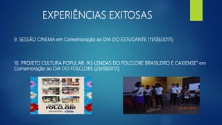 EXPERIÊNCIAS EXITOSAS
9. SESSÃO CINEMA em Comemoração ao DIA DO ESTUDANTE (11/08/2017);
10. PROJETO CULTURA POPULAR: “AS LENDAS DO FOLCLORE BRASILEIRO E CAXIENSE” em
Comemoração ao DIA DO FOLCLORE (23/082017);
 