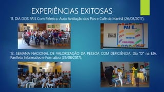 EXPERIÊNCIAS EXITOSAS
11. DIA DOS PAIS Com Palestra: Auto Avaliação dos Pais e Café da Manhã (26/08/2017);
12. SEMANA NACIONAL DE VALORIZAÇÃO DA PESSOA COM DEFICIÊNCIA. Dia “D” na EJA.
Panfleto Informativo e Formativo (25/08/2017);
 