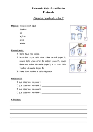 Estudo do Meio - Experiências
Protocolo
Dissolve ou não dissolve ?
Material: 4 copos com água
1 colher
sal
açúcar
areia
azeite
Procedimento:
1. Deita água nos copos.
2. Num dos copos deita uma colher de sal (copo 1),
noutro deita uma colher de açúcar (copo 2), noutro
deita uma colher de areia (copo 3) e no outro deita
1 colher de azeite (copo 4).
3. Mexe com a colher e deixa repousar.
Observação:
O que observas no copo 1. ___________________________________
O que observas no copo 2. ___________________________________
O que observas no copo 3. ___________________________________
O que observas no copo 4. ___________________________________
Conclusão:
 