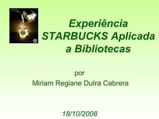 Experiência STARBUCKS Aplicada a Bibliotecas por Miriam Regiane Dutra Cabrera 18/10/2008 