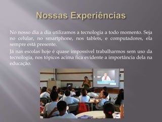 No nosso dia a dia utilizamos a tecnologia a todo momento. Seja
no celular, no smartphone, nos tablets, e computadores, ela
sempre está presente.
Já nas escolas hoje é quase impossível trabalharmos sem uso da
tecnologia, nos tópicos acima fica evidente a importância dela na
educação.
 