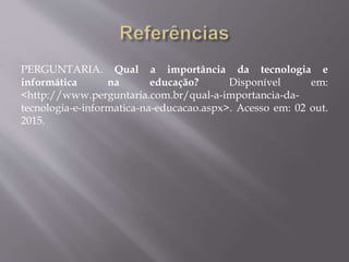 PERGUNTARIA. Qual a importância da tecnologia e
informática na educação? Disponível em:
<http://www.perguntaria.com.br/qual-a-importancia-da-
tecnologia-e-informatica-na-educacao.aspx>. Acesso em: 02 out.
2015.
 