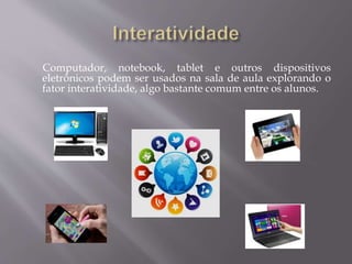 Computador, notebook, tablet e outros dispositivos
eletrônicos podem ser usados na sala de aula explorando o
fator interatividade, algo bastante comum entre os alunos.
 