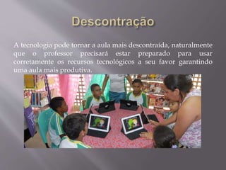 A tecnologia pode tornar a aula mais descontraída, naturalmente
que o professor precisará estar preparado para usar
corretamente os recursos tecnológicos a seu favor garantindo
uma aula mais produtiva.
 