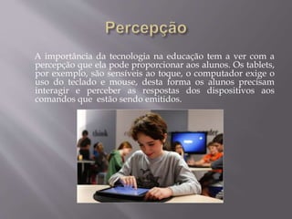 A importância da tecnologia na educação tem a ver com a
percepção que ela pode proporcionar aos alunos. Os tablets,
por exemplo, são sensíveis ao toque, o computador exige o
uso do teclado e mouse, desta forma os alunos precisam
interagir e perceber as respostas dos dispositivos aos
comandos que estão sendo emitidos.
 