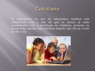 A importância do uso da informática também está
relacionada com o fato de que os alunos já estão
acostumados com a tecnologia no cotidiano, portanto na
escola seria apenas uma extensão daquilo que eles já vivem
no dia a dia.
 