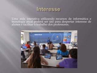 Uma aula interativa utilizando recursos de informática e
tecnologia atual poderá ser útil para despertar interesse de
alunos e facilitar o trabalho dos professores.
 