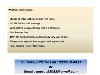 What’s in for Investors ?


- Chance to Enter in the project at First Rates.
- NO PLC for first 100 bookings.
- With NO PLC clause, effective rate is 5-7% lesser.
- First Transfer Free
- 100% FDI Funded Company. Financially very-very strong.
- All approvals in place. Fast progress and appreciation.
- Rates revising from 1st November.




            For Details Please Call : 9999-18-4433
                              or
              Email : gaurav91083@gmail.com
 