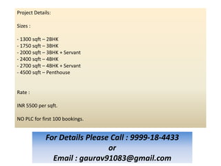 Project Details:

Sizes :

- 1300 sqft – 2BHK
- 1750 sqft – 3BHK
- 2000 sqft – 3BHK + Servant
- 2400 sqft – 4BHK
- 2700 sqft – 4BHK + Servant
- 4500 sqft – Penthouse


Rate :

INR 5500 per sqft.

NO PLC for first 100 bookings.


             For Details Please Call : 9999-18-4433
                               or
               Email : gaurav91083@gmail.com
 