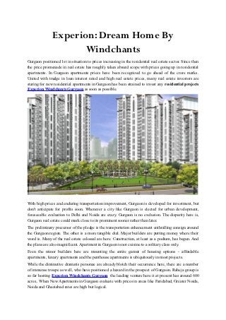 Experion: Dream Home By
                      Windchants
Gurgaon positioned 1st in situation to prices increasing in the residential real estate sector. Since then
the price promenade in real estate has roughly taken absurd scope with prices going up in residential
apartments. In Gurgaon apartments prices have been recognized to go ahead of the crore marks.
United with trudge in loan interest rated and high real estate prices, many real estate investors are
staring for new residential apartments in Gurgaon has been strained to invest any residential projects
Experion Windchants Gurgaon as soon as possible.




With high prices and enduring transportation improvement, Gurgaon is developed for investment, but
don't anticipate for profits soon. Whenever a city like Gurgaon is elected for urban development,
foreseeable evaluation to Delhi and Noida are crazy. Gurgaon is no exclusion. The disparity here is,
Gurgaon real estate could mark close to its prominent sooner rather than later.
The preliminary precursor of the pledge is the transportation enhancement enthralling consign around
the Gurgaon region. The other is a more tangible dial. Major builders are putting money where their
word is. Many of the real estate colossal are here. Construction, at least as a podium, has begun. And
the plans are also magnificent. Apartment in Gurgaon is not cuisine to a solitary class only.
Even the minor builders here are mounting the entire gamut of housing options - affordable
apartments, luxury apartments and the penthouse apartments is ubiquitously in most projects.
While the diminutive dramatis personae are already blotch their occurrence here, there are a number
of immense troupe as well, who have positioned a hazard in the prospect of Gurgaon. Raheja group is
so far hosting Experion Windchants Gurgaon the leading venture here it at present has around 600
acres.. When New Apartments in Gurgaon evaluate with prices in areas like Faridabad, Greater Noida,
Noida and Ghaziabad rates are high but logical.
 