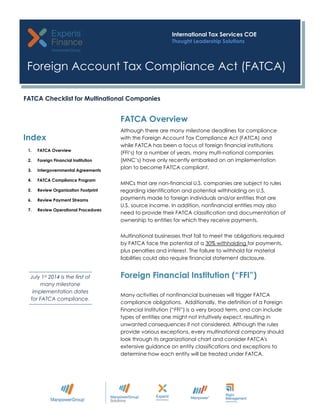 Although there are many milestone deadlines for compliance
with the Foreign Account Tax Compliance Act (FATCA) and
while FATCA has been a focus of foreign financial institutions
(FFI’s) for a number of years, many multi-national companies
(MNC’s) have only recently embarked on an implementation
plan to become FATCA compliant.
MNCs that are non-financial U.S. companies are subject to rules
regarding identification and potential withholding on U.S.
payments made to foreign individuals and/or entities that are
U.S. source income. In addition, nonfinancial entities may also
need to provide their FATCA classification and documentation of
ownership to entities for which they receive payments.
Multinational businesses that fail to meet the obligations required
by FATCA face the potential of a 30% withholding for payments,
plus penalties and interest. The failure to withhold for material
liabilities could also require financial statement disclosure.
FATCA Overview
Foreign Financial Institution (“FFI”)
Index
1. FATCA Overview
2. Foreign Financial Institution
3. Intergovernmental Agreements
4. FATCA Compliance Program
5. Review Organization Footprint
6. Review Payment Streams
7. Review Operational Procedures
July 1st 2014 is the first of
many milestone
implementation dates
for FATCA compliance.
Foreign Account Tax Compliance Act (FATCA)
International Tax Services COE
Thought Leadership Solutions
FATCA Checklist for Multinational Companies
Many activities of nonfinancial businesses will trigger FATCA
compliance obligations. Additionally, the definition of a Foreign
Financial Institution (“FFI”) is a very broad term, and can include
types of entities one might not intuitively expect, resulting in
unwanted consequences if not considered. Although the rules
provide various exceptions, every multinational company should
look through its organizational chart and consider FATCA's
extensive guidance on entity classifications and exceptions to
determine how each entity will be treated under FATCA.
 