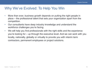 Experis Overview




Why We’ve Evolved: To Help You Win
•      More than ever, business growth depends on putting the right people in
       place – the professional talent that sets your organization apart from the
       competition.
•      Our consultants have deep industry knowledge and understand the
       workforce challenges you’re facing.
•      We will help you find professionals with the right skills and the experience
       you’re looking for – up through the executive level. And we can work with you
       locally, nationally, globally or virtually to provide you with interim term
       contractors, permanent employees or project solutions.




Experis | Tuesday, July 17, 2012                                                           13
 