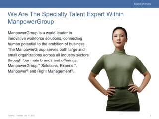Experis Overview




We Are The Specialty Talent Expert Within
ManpowerGroup
ManpowerGroup is a world leader in
innovative workforce solutions, connecting
human potential to the ambition of business.
The ManpowerGroup serves both large and
small organizations across all industry sectors
through four main brands and offerings:
ManpowerGroup™ Solutions, Experis™,
Manpower® and Right Management®.




Experis | Tuesday, July 17, 2012                                 2
 