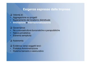 Esigenze espresse dalle Imprese
  Volontà di:
• Aggregazione su progetti
• Superamento del localismo distrettuale
• Innovazione e Internazionalizzazione

  Governance:
• No a sovrastrutture burocratiche e parapubbliche
• Natura privatistica
• Estrema semplicità

  Autonomia

  Evidenza verso soggetti terzi:
• Pubblica Amministrazione
• Sistema bancario e assicurativo
 