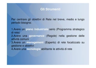 Gli Strumenti


Per centrare gli obiettivi di Rete nel breve, medio e lungo
periodo bisogna:

1.Avere un piano industriale serio (Programma strategico
di rete)
2.Avere una governance (Regole) nella gestione delle
attività comuni
3.Avere un management (Esperto) di rete focalizzato su
gestione e obiettivi
4.Avere una tecnologia abilitante le attività di rete
 