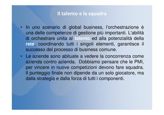Il talento e la squadra

• In uno scenario di global business, l’orchestrazione è
  una delle competenze di gestione più importanti. L'abilità
  di orchestrare unita al talento ed alla potenzialità della
  rete, coordinando tutti i singoli elementi, garantisce il
  successo del processo di business comune.
• Le aziende sono abituate a vedere la concorrenza come
  azienda contro azienda. Dobbiamo pensare che le PMI,
  per vincere in nuove competizioni devono fare squadra.
  Il punteggio finale non dipende da un solo giocatore, ma
  dalla strategia e dalla forza di tutti i componenti.
 