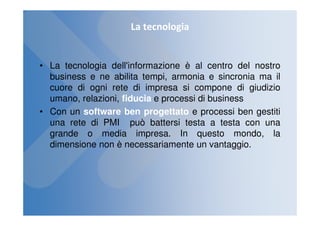 La tecnologia


• La tecnologia dell'informazione è al centro del nostro
  business e ne abilita tempi, armonia e sincronia ma il
  cuore di ogni rete di impresa si compone di giudizio
  umano, relazioni, fiducia e processi di business
• Con un software ben progettato e processi ben gestiti
  una rete di PMI può battersi testa a testa con una
  grande o media impresa. In questo mondo, la
  dimensione non è necessariamente un vantaggio.
 