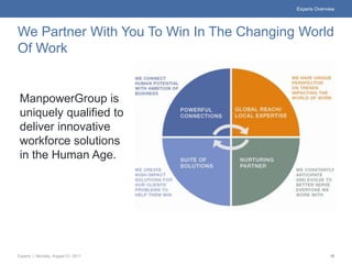 Experis Overview




We Partner With You To Win In The Changing World
Of Work


 ManpowerGroup is
 uniquely qualified to
 deliver innovative
 workforce solutions
 in the Human Age.




Experis | Monday, August 01, 2011                       10
 