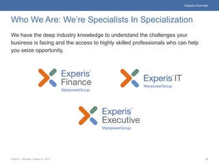 Experis Overview




Who We Are: We’re Specialists In Specialization
We have the deep industry knowledge to understand the challenges your
business is facing and the access to highly skilled professionals who can help
you seize opportunity.




Experis | Monday, August 01, 2011                                                     12
 