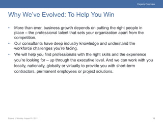 Experis Overview




Why We’ve Evolved: To Help You Win
•     More than ever, business growth depends on putting the right people in
      place – the professional talent that sets your organization apart from the
      competition.
•     Our consultants have deep industry knowledge and understand the
      workforce challenges you’re facing.
•     We will help you find professionals with the right skills and the experience
      you’re looking for – up through the executive level. And we can work with you
      locally, nationally, globally or virtually to provide you with short-term
      contractors, permanent employees or project solutions.




Experis | Monday, August 01, 2011                                                         13
 