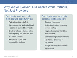 Experis Overview




Why We’ve Evolved: Our Clients Want Partners,
Not Just Providers
    Our clients want us to help                 Our clients want us to build
    them capture opportunity by:                personal relationships by:
    •      Putting their interests first:       •   Gauging their needs
    •      Having expertise and global/local    •   Understanding their business
           presence to support their needs          beyond staffing
    •      Creating tailored solutions rather   •   Helping them understand the
           than imposing our products and           market better
           processes on them                    •   Demonstrating our commitment
    •      Always looking for new               •   Maintaining continuity of
           opportunities for them                   key people
                                                •   Always behaving with honesty
                                                    and integrity



Experis | Monday, August 01, 2011                                                             15
 