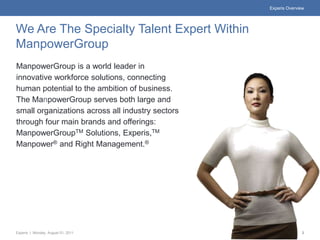 Experis Overview




We Are The Specialty Talent Expert Within
ManpowerGroup
ManpowerGroup is a world leader in
innovative workforce solutions, connecting
human potential to the ambition of business.
The ManpowerGroup serves both large and
small organizations across all industry sectors
through four main brands and offerings:
ManpowerGroupTM Solutions, Experis,TM
Manpower® and Right Management.®




Experis | Monday, August 01, 2011                                2
 