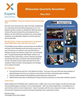 Milwaukee Quarterly Newsletter
                                                             May 2012

Experis @ WIBADD – Business Analyst Development Day May
2012

Over the course of the past year, Experis has been strengthening       http://wisconsin.theiiba.org/index.php/home
our relationship with local professional groups across IT and
Engineering. Most recently, we attended the IIBA (International
Institute of Business Analysts) Annual Development Day in
Madison, WI. Over 450 Business Analysts from small to global
companies across Milwaukee, Madison and Green Bay areas
were represented!

We asked Cindy, a former consultant of ours, to represent
Experis Milwaukee at the event. Here’s her recap!

The WI BADD sessions offered a variety of topics for all different
skill levels and the flexibility to pick-and-choose sessions that
were of interest to me, whether it was new information or
helping to provide more detail on a topic that I was not familiar
with. I enjoyed networking with IIBA Chapter members and
building on those relationships, as well as meeting new people
and sharing information on products and training available in
my field. The ability to discuss topics with peers from other
companies helps to provide a new prospective and recharges
me as a Business Analyst!

Key Takeaways:

     Increased familiarity with the 7 Lean Software Principles - Use Cases can be part of the lean documentation of
      agile development and how it can improve communication and help in estimating project complexity.
     Improved understanding of Data Modeling in gathering business requirements.
     Reaffirmed the importance of identifying and using core business processes to create value and better solutions.

Cindy’s story:

Experis allowed me the flexibility when I needed it most. In 2006 I came across some changes in my life and career plan,
and immediately began consulting as it fit my needs/schedule. When my needs changed back, I immediately went to
work full-time within the same IT department. Overall I have been with the same company for 24 years - Experis was
instrumental in helping me to continue learning and working so that I could easily transition.

Business Analyst
Technology Infrastructure Support
 