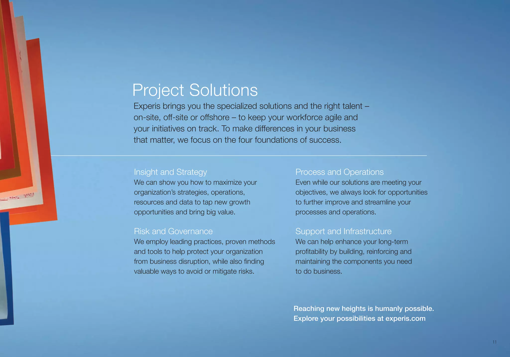 1111
2Flexible Work Models
Our project solutions can scale with your
enterprise and evolve as your workforce
needs change.
Governance
Our approach to project governance ensures
that you and your company reach your goals.
Analytics
Our technology-enabled solutions provide
analytics to help you understand the “why” as
well as the “what happened” of your program.
Continuous Improvement
Our experts look for opportunities to improve
our service to you even when our solutions are
meeting your objectives.
Program Management
We balance our best practices with your
business practices and key objectives. This
includes on-site management where we
assume all administrative burdens so you
can focus on your core business.
Experis brings you the specialized offerings and
the right talent — on-site, off-site or offshore —
to keep your workforce agile and your initiatives
on track. We provide clients with:
Project Solutions
Reaching new heights is humanly possible.
Explore your possibilities at experis.com
11
Insight and Strategy
We can show you how to maximize your
organization’s strategies, operations,
resources and data to tap new growth
opportunities and bring big value.
Risk and Governance
We employ leading practices, proven methods
and tools to help protect your organization
from business disruption, while also finding
valuable ways to avoid or mitigate risks.
Process and Operations
Even while our solutions are meeting your
objectives, we always look for opportunities
to further improve and streamline your
processes and operations.
Support and Infrastructure
We can help enhance your long-term
profitability by building, reinforcing and
maintaining the components you need
to do business.
Experis brings you the specialized solutions and the right talent –
on-site, off-site or offshore – to keep your workforce agile and
your initiatives on track. To make differences in your business
that matter, we focus on the four foundations of success.
Project Solutions
 