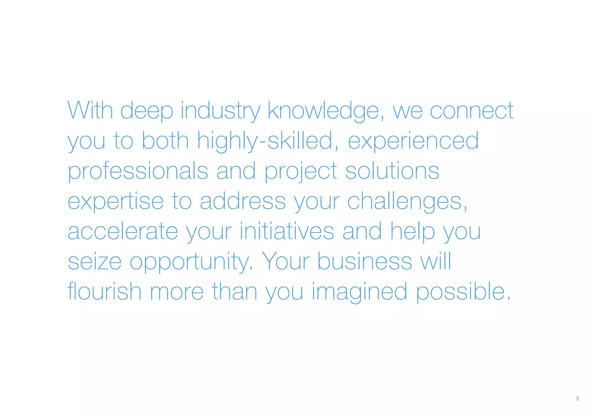 With deep industry knowledge, we connect
you to both highly-skilled, experienced
professionals and project solutions
expertise to address your challenges,
accelerate your initiatives and help you
seize opportunity. Your business will
flourish more than you imagined possible.
3
 