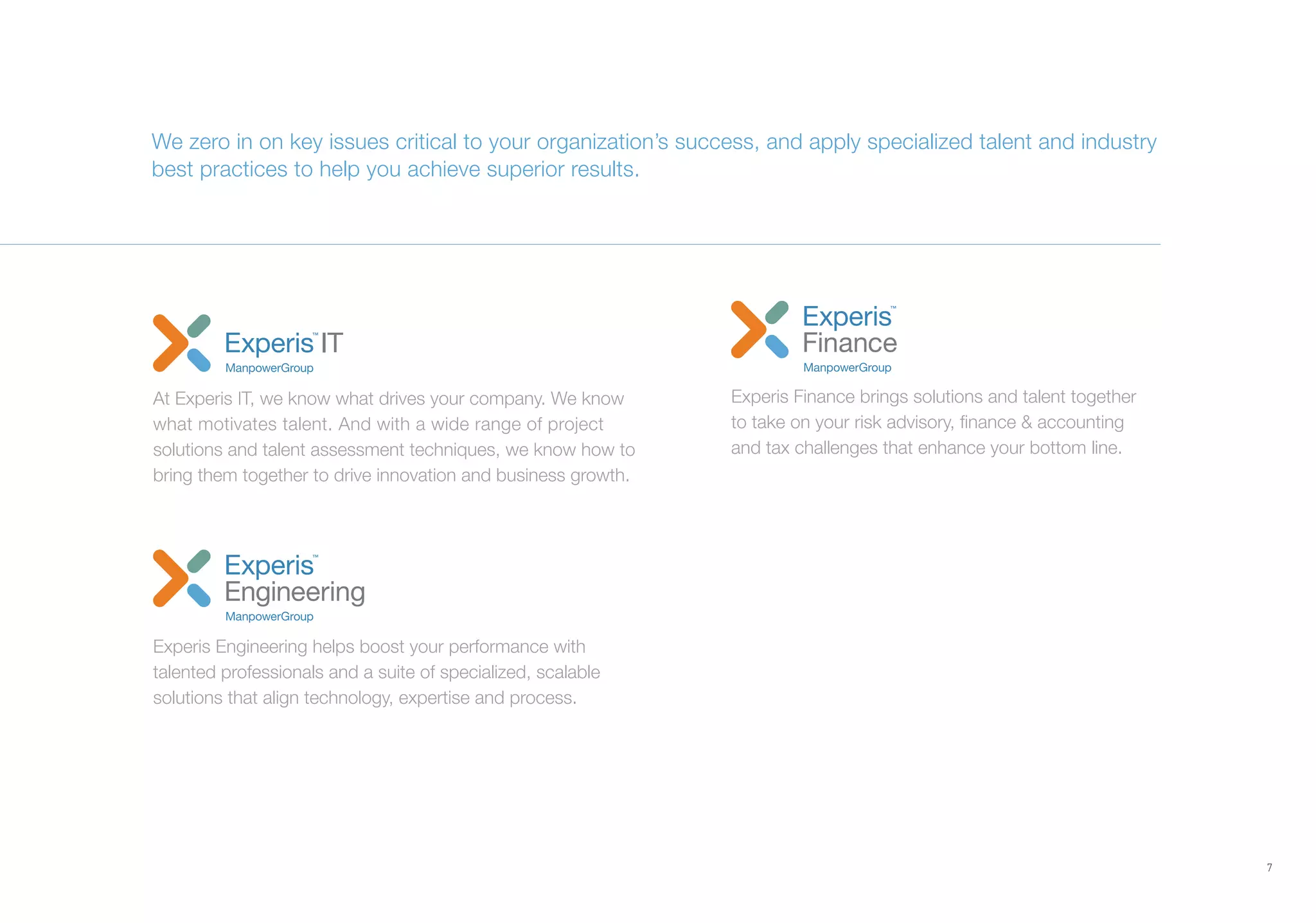 7
We zero in on key issues critical to your organization’s success, and apply specialized talent and industry
best practices to help you achieve superior results.
Experis Engineering helps boost your performance with
talented professionals and a suite of specialized, scalable
solutions that align technology, expertise and process.
At Experis IT, we know what drives your company. We know
what motivates talent. And with a wide range of project
solutions and talent assessment techniques, we know how to
bring them together to drive innovation and business growth.
Experis Finance brings solutions and talent together
to take on your risk advisory, finance & accounting
and tax challenges that enhance your bottom line.
 