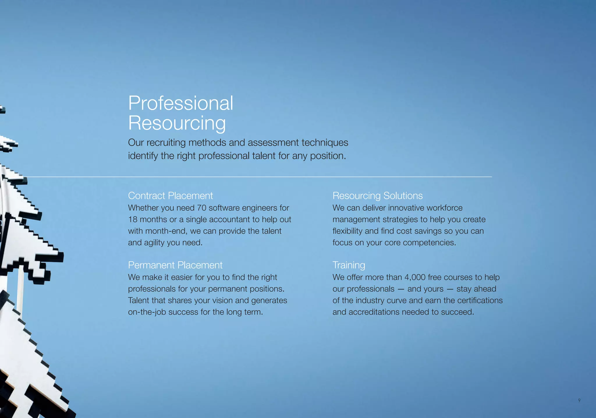 9
Professional
Resourcing
Our recruiting methods and assessment techniques
identify the right professional talent for any position.
Contract Placement
Whether you need 70 software engineers for
18 months or a single accountant to help out
with month-end, we can provide the talent
and agility you need.
Permanent Placement
We make it easier for you to find the right
professionals for your permanent positions.
Talent that shares your vision and generates
on-the-job success for the long term.
Resourcing Solutions
We can deliver innovative workforce
management strategies to help you create
flexibility and find cost savings so you can
focus on your core competencies.
Training
We offer more than 4,000 free courses to help
our professionals — and yours — stay ahead
of the industry curve and earn the certifications
and accreditations needed to succeed.
 