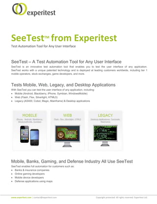 SeeTest from Experitest        TM

Test Automation Tool for Any User Interface



SeeTest – A Test Automation Tool for Any User Interface
SeeTest is an innovative test automation tool that enables you to test the user interface of any application.
SeeTest works with a unique patented technology and is deployed at leading customers worldwide, including tier 1
mobile operators, stock exchanges, game developers, and more.



Tests Mobile, Web, Legacy, and Desktop Applications
With SeeTest you can test the user interface of any application, including:
• Mobile (Android, Blackberry, iPhone, Symbian, WindowsMobile)
• Web (Flash, Flex, Silverlight, HTML5)
• Legacy (AS400, Cobol, Magic, Mainframe) & Desktop applications




Mobile, Banks, Gaming, and Defense Industry All Use SeeTest
SeeTest enables full automation for customers such as:
• Banks & insurance companies
• Online gaming developers
• Mobile device developers
• Defense applications using maps




www.experitest.com | contact@experitest.com                                   Copyright protected. All rights reserved. Experitest Ltd.
 