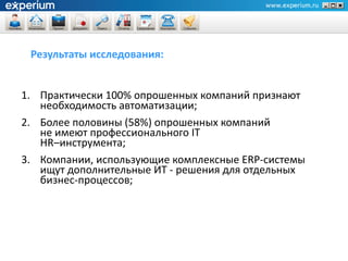 Результаты исследования:


1. Практически 100% опрошенных компаний признают
   необходимость автоматизации;
2. Более половины (58%) опрошенных компаний
   не имеют профессионального IT
   HR–инструмента;
3. Компании, использующие комплексные ERP-системы
   ищут дополнительные ИТ - решения для отдельных
   бизнес-процессов;
 