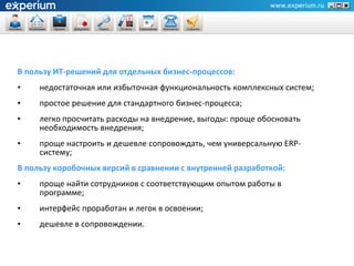 В пользу ИТ-решений для отдельных бизнес-процессов:
•    недостаточная или избыточная функциональность комплексных систем;
•    простое решение для стандартного бизнес-процесса;
•    легко просчитать расходы на внедрение, выгоды: проще обосновать
     необходимость внедрения;
•    проще настроить и дешевле сопровождать, чем универсальную ERP-
     систему;
В пользу коробочных версий в сравнении с внутренней разработкой:
•    проще найти сотрудников с соответствующим опытом работы в
     программе;
•    интерфейс проработан и легок в освоении;
•    дешевле в сопровождении.
 