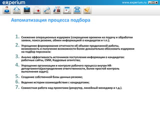 Автоматизация процесса подбора


 1. Снижение операционных издержек (сокращение времени на подачу и обработки
     заявки, поиск резюме, обмен информацией о кандидатах и т.п.);
 2. Упрощение формирования отчетности об объеме проделанной работы,
     возможность и получение возможности более доказательно обосновать издержки
     на подбор персонала:
 3. Анализ эффективность источников поступления информации о кандидатах:
     работные сайты, СМИ, Кадровые агентства;
 4. Упрощение организации и контроля рабочего процесса внутри HR-
     департамента(распределение ответственности, более простой контроль
     выполнения задач);
 5. Создание собственной базы данных резюме;
 6. Ведение истории взаимодействия с кандидатами;
 7. Совместная работа над проектами (рекрутер, линейный менеджер и т.д.).
 