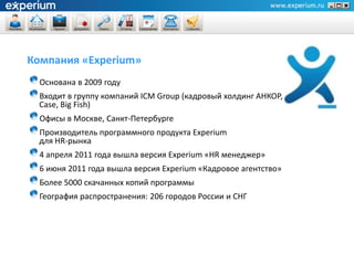 Компания «Experium»
  Основана в 2009 году
  Входит в группу компаний ICM Group (кадровый холдинг АНКОР,
  Case, Big Fish)
  Офисы в Москве, Санкт-Петербурге
  Производитель программного продукта Experium
  для HR-рынка
  4 апреля 2011 года вышла версия Experium «HR менеджер»
  6 июня 2011 года вышла версия Experium «Кадровое агентство»
  Более 5000 скачанных копий программы
  География распространения: 206 городов России и СНГ
 