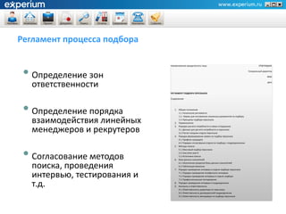 Регламент процесса подбора


 • Определение зон
                              Наименование юридического лица                                               УТВЕРЖДАЮ

                                                                                                   Генеральный директор

                                                                                                                  ФИО


   ответственности                                                                                                 дата



                              РЕГЛАМЕНТ ПОДБОРА ПЕРСОНАЛА

                              Содержание




 • Определение порядка           1. Общие положения
                                    1.1. Назначение регламента
                                    1.2. Нормы для составления локальных документов по подбору

   взаимодействия линейных          1.3. Принципы подбора персонала
                                 2. Терминология


   менеджеров и рекрутеров
                                 3. Порядок расчета потребности в новых сотрудниках
                                    3.1. Данные для расчета потребности в персонале
                                    3.2. Расчет нагрузки отдела персонала
                                 4. Порядок формирования заявок на подбор персонала
                                    4.1. Профиль кандидата
                                    4.2. Порядок согласования отдела по подбору с подразделением




 • Согласование методов
                                 5. Методы поиска
                                    5.1. Массовый подбор персонала
                                    5.2. Executive search
                                    5.3. Источники поиска
                                 6. База данных соискателей


   поиска, проведения               6.1. Наполнение разделов базы данных соискателей
                                    6.2. Публикация вакансии
                                 7. Порядок проведения интервью в отделе подбора персонала

   интервью, тестирования и         7.1. Порядок проведения телефонного интервью
                                    7.2. Порядок проведения интервью в отделе подбора
                                    7.3. Профессиональное тестирование

   т.д.                          8. Порядок проведения интервью в подразделении
                                 9. Контроль и ответственность
                                    9.1. Ответственность директора по персоналу
                                    9.2. Ответственность руководителей подразделения
                                    9.3. Ответственность менеджера по подбору персонала
 