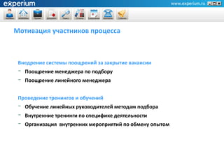 Мотивация участников процесса



 Внедрение системы поощрений за закрытие вакансии
 -   Поощрение менеджера по подбору
 -   Поощрение линейного менеджера


 Проведение тренингов и обучений
 -   Обучение линейных руководителей методам подбора
 -   Внутренние тренинги по специфике деятельности
 -   Организация внутренних мероприятий по обмену опытом
 