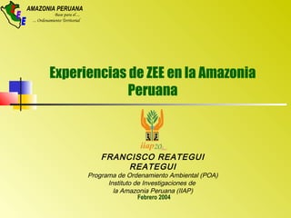AMAZONIA PERUANA
Base para el ...
... Ordenamiento Territorial
Z
E
E
Experiencias de ZEE en la Amazonia
Peruana
Febrero 2004
FRANCISCO REATEGUI
REATEGUI
Programa de Ordenamiento Ambiental (POA)
Instituto de Investigaciones de
la Amazonia Peruana (IIAP)
 