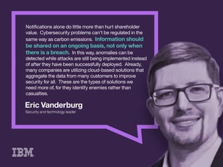 EricVanderburg
Securityandtechnologyleader
Notiﬁcationsalonedolittlemorethanhurtshareholder
value.Cybersecurityproblemscan’tberegulatedinthe
samewayascarbonemissions.Informationshould
besharedonanongoingbasis,notonlywhen
thereisabreach.Inthisway,anomaliescanbe
ddetectedwhileattacksarestillbeingimplementedinstead
ofaftertheyhavebeensuccessfullydeployed.Already,
manycompaniesareutilizingcloud-basedsolutionsthat
aggregatethedatafrommanycustomerstoimprove
securityforall.Thesearethetypesofsolutionswe
needmoreof,fortheyidentifyenemiesratherthan
casualties.
 